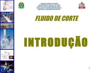  
       SERVIÇO PÚBLICO FEDERAL
    UNIVERSIDADE FEDERAL DO PARÁ
  INSTITUTO DE TECNOLOGIA DA UFPA
 FACULDADE DE ENGENHARIA MECÂNICA
   DISCIPLINA: USINAGEM DOS METAIS




 FLUIDO DE CORTE


INTRODUÇÃO

                                     2
 