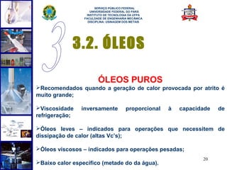  
                       SERVIÇO PÚBLICO FEDERAL
                    UNIVERSIDADE FEDERAL DO PARÁ
                  INSTITUTO DE TECNOLOGIA DA UFPA
                 FACULDADE DE ENGENHARIA MECÂNICA
                   DISCIPLINA: USINAGEM DOS METAIS




             3.2. ÓLEOS

                        ÓLEOS PUROS
Recomendados quando a geração de calor provocada por atrito é
muito grande;

Viscosidade    inversamente            proporcional   à   capacidade   de
refrigeração;

Óleos leves – indicados para operações que necessitem de
dissipação de calor (altas Vc’s);

Óleos viscosos – indicados para operações pesadas;
                                                                  20
Baixo calor específico (metade do da água).
 