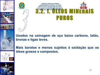  
                  SERVIÇO PÚBLICO FEDERAL
               UNIVERSIDADE FEDERAL DO PARÁ
             INSTITUTO DE TECNOLOGIA DA UFPA
            FACULDADE DE ENGENHARIA MECÂNICA


           3.2. 1. ÓLEOS MINERAIS
              DISCIPLINA: USINAGEM DOS METAIS




                    PUROS

Usados na usinagem de aço baixo carbono, latão,
bronze e ligas leves.

Mais baratos e menos sujeitos à oxidação que os
óleos graxos e compostos.




                                                21
 