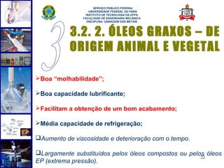  
                     SERVIÇO PÚBLICO FEDERAL
                  UNIVERSIDADE FEDERAL DO PARÁ
                INSTITUTO DE TECNOLOGIA DA UFPA
               FACULDADE DE ENGENHARIA MECÂNICA
                 DISCIPLINA: USINAGEM DOS METAIS



           3.2. 2. ÓLEOS GRAXOS – DE
           ORIGEM ANIMAL E VEGETAL

Boa “molhabilidade”;

Boa capacidade lubrificante;

Facilitam a obtenção de um bom acabamento;

Média capacidade de refrigeração;

Aumento de viscosidade e deterioração com o tempo.

Largamente substituídos pelos óleos compostos ou pelos óleos
                                                      22
EP (extrema pressão).
 