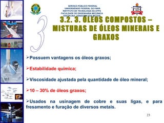  
                     SERVIÇO PÚBLICO FEDERAL
                  UNIVERSIDADE FEDERAL DO PARÁ
                INSTITUTO DE TECNOLOGIA DA UFPA
               FACULDADE DE ENGENHARIA MECÂNICA
                 DISCIPLINA: USINAGEM DOS METAIS

             3.2. 3. ÓLEOS COMPOSTOS –
           MISTURAS DE ÓLEOS MINERAIS E
                        GRAXOS

Possuem vantagens os óleos graxos;

Estabilidade química;

Viscosidade ajustada pela quantidade de óleo mineral;

10 – 30% de óleos graxos;

Usados na usinagem de cobre e suas ligas, e para
fresamento e furação de diversos metais.
                                                     23
 
