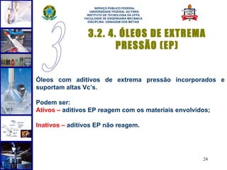  
                     SERVIÇO PÚBLICO FEDERAL
                  UNIVERSIDADE FEDERAL DO PARÁ
                INSTITUTO DE TECNOLOGIA DA UFPA
               FACULDADE DE ENGENHARIA MECÂNICA
                 DISCIPLINA: USINAGEM DOS METAIS



                 3.2. 4. ÓLEOS DE EXTREMA
                        PRESSÃO (EP)


Óleos com aditivos de extrema pressão incorporados e
suportam altas Vc’s.

Podem ser:
Ativos – aditivos EP reagem com os materiais envolvidos;

Inativos – aditivos EP não reagem.




                                                     24
 