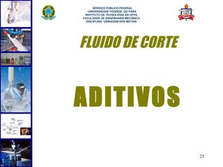  
      SERVIÇO PÚBLICO FEDERAL
   UNIVERSIDADE FEDERAL DO PARÁ
 INSTITUTO DE TECNOLOGIA DA UFPA
FACULDADE DE ENGENHARIA MECÂNICA
  DISCIPLINA: USINAGEM DOS METAIS




FLUIDO DE CORTE


ADITIVOS

                                    25
 