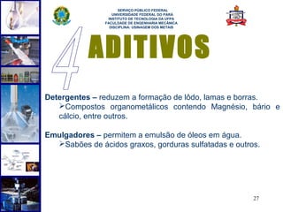  
                     SERVIÇO PÚBLICO FEDERAL
                  UNIVERSIDADE FEDERAL DO PARÁ
                INSTITUTO DE TECNOLOGIA DA UFPA
               FACULDADE DE ENGENHARIA MECÂNICA
                 DISCIPLINA: USINAGEM DOS METAIS




           ADITIVOS
Detergentes – reduzem a formação de lôdo, lamas e borras.
   Compostos organometálicos contendo Magnésio, bário e
   cálcio, entre outros.

Emulgadores – permitem a emulsão de óleos em água.
  Sabões de ácidos graxos, gorduras sulfatadas e outros.




                                                       27
 