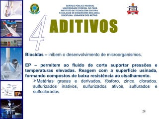  
                     SERVIÇO PÚBLICO FEDERAL
                  UNIVERSIDADE FEDERAL DO PARÁ
                INSTITUTO DE TECNOLOGIA DA UFPA
               FACULDADE DE ENGENHARIA MECÂNICA
                 DISCIPLINA: USINAGEM DOS METAIS




           ADITIVOS
Biocidas – inibem o desenvolvimento de microorganismos.

EP – permitem ao fluido de corte suportar pressões e
temperaturas elevadas. Reagem com a superfície usinada,
formando compostos de baixa resistência ao cisalhamento.
    Matérias graxas e derivados, fósforo, zinco, clorados,
    sulfurizados inativos, sulfurizados ativos, sulfurados e
    sulfoclorados.



                                                          28
 