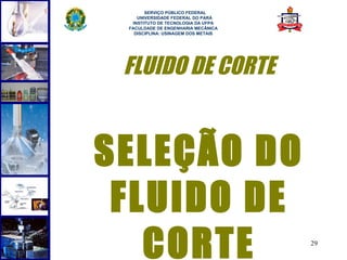  
       SERVIÇO PÚBLICO FEDERAL
    UNIVERSIDADE FEDERAL DO PARÁ
  INSTITUTO DE TECNOLOGIA DA UFPA
 FACULDADE DE ENGENHARIA MECÂNICA
   DISCIPLINA: USINAGEM DOS METAIS




 FLUIDO DE CORTE


SELEÇÃO DO
 FLUIDO DE
   CORTE                             29
 
