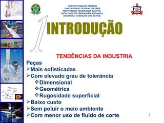  
                  SERVIÇO PÚBLICO FEDERAL
               UNIVERSIDADE FEDERAL DO PARÁ
             INSTITUTO DE TECNOLOGIA DA UFPA
            FACULDADE DE ENGENHARIA MECÂNICA
              DISCIPLINA: USINAGEM DOS METAIS




       INTRODUÇÃO
          TENDÊNCIAS DA INDUSTRIA
Peças
Mais sofisticadas
Com elevado grau de tolerância
   Dimensional
   Geométrica
   Rugosidade superficial
Baixo custo
Sem poluir o meio ambiente
Com menor uso de fluido de corte               3
 