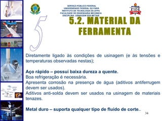 
                      SERVIÇO PÚBLICO FEDERAL
                   UNIVERSIDADE FEDERAL DO PARÁ
                 INSTITUTO DE TECNOLOGIA DA UFPA
                FACULDADE DE ENGENHARIA MECÂNICA
                  DISCIPLINA: USINAGEM DOS METAIS


                       5.2. MATERIAL DA
                         FERRAMENTA

Diretamente ligado às condições de usinagem (e às tensões e
temperaturas observadas nestas);

Aço rápido – possui baixa dureza a quente.
Boa refrigeração é necessária.
Apresenta corrosão na presença de água (aditivos antiferrugem
devem ser usados).
Aditivos anti-solda devem ser usados na usinagem de materiais
tenazes.

Metal duro – suporta qualquer tipo de fluido de corte..
                                                          34
 