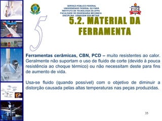  
                      SERVIÇO PÚBLICO FEDERAL
                   UNIVERSIDADE FEDERAL DO PARÁ
                 INSTITUTO DE TECNOLOGIA DA UFPA
                FACULDADE DE ENGENHARIA MECÂNICA
                  DISCIPLINA: USINAGEM DOS METAIS


                       5.2. MATERIAL DA
                         FERRAMENTA

Ferramentas cerâmicas, CBN, PCD – muito resistentes ao calor.
Geralmente não suportam o uso de fluido de corte (devido à pouca
resistência ao choque térmico) ou não necessitam deste para fins
de aumento de vida.

Usa-se fluido (quando possível) com o objetivo de diminuir a
distorção causada pelas altas temperaturas nas peças produzidas.




                                                        35
 
