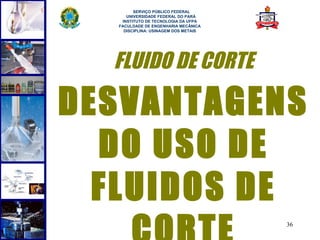  
        SERVIÇO PÚBLICO FEDERAL
     UNIVERSIDADE FEDERAL DO PARÁ
   INSTITUTO DE TECNOLOGIA DA UFPA
  FACULDADE DE ENGENHARIA MECÂNICA
    DISCIPLINA: USINAGEM DOS METAIS




  FLUIDO DE CORTE

DESVANTAGENS
  DO USO DE
  FLUIDOS DE
                                      36
 