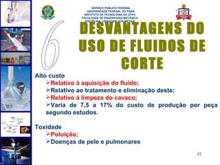  
                    SERVIÇO PÚBLICO FEDERAL
                 UNIVERSIDADE FEDERAL DO PARÁ
               INSTITUTO DE TECNOLOGIA DA UFPA
              FACULDADE DE ENGENHARIA MECÂNICA




             DESVANTAGENS DO
                DISCIPLINA: USINAGEM DOS METAIS




             USO DE FLUIDOS DE
                  CORTE
Alto custo
    Relativo à aquisição do fluido;
    Relativo ao tratamento e eliminação deste;
    Relativo à limpeza do cavaco;
    Varia de 7,5 a 17% do custo de produção por peça
    segundo estudos.

Toxidade
   Poluição;
   Doenças de pele e pulmonares

                                                  37
 