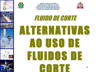  
        SERVIÇO PÚBLICO FEDERAL
     UNIVERSIDADE FEDERAL DO PARÁ
   INSTITUTO DE TECNOLOGIA DA UFPA
  FACULDADE DE ENGENHARIA MECÂNICA
    DISCIPLINA: USINAGEM DOS METAIS




  FLUIDO DE CORTE

ALTERNATIVAS
  AO USO DE
 FLUIDOS DE
                                      39
 