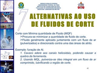  
                      SERVIÇO PÚBLICO FEDERAL
                   UNIVERSIDADE FEDERAL DO PARÁ
                 INSTITUTO DE TECNOLOGIA DA UFPA
                FACULDADE DE ENGENHARIA MECÂNICA
                  DISCIPLINA: USINAGEM DOS METAIS




           ALTERNATIVAS AO USO
           DE FLUIDOS DE CORTE
Corte com Mínima quantidade de Fluido (MQF)
    Procura-se minimizar a quantidade de fluido de corte.
    Fluido geralmente aplicado juntamente com um fluxo de ar
    (pulverizados) e direcionado contra uma das áreas de atrito.

Exemplo: furação de Al.
   1. Cavaco adere aos canais helicoidais, podendo causar a
   quebra da ferramenta.
   2. Usando MQL, pulveriza-se óleo integral em um fluxo de ar
   comprimido, lubrificando a região de corte.
                                                        41
 