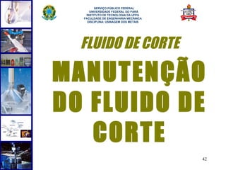  
        SERVIÇO PÚBLICO FEDERAL
     UNIVERSIDADE FEDERAL DO PARÁ
   INSTITUTO DE TECNOLOGIA DA UFPA
  FACULDADE DE ENGENHARIA MECÂNICA
    DISCIPLINA: USINAGEM DOS METAIS




  FLUIDO DE CORTE

MANUTENÇÃO
DO FLUIDO DE
   CORTE
                                      42
 