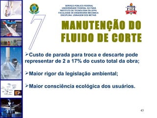  
                   SERVIÇO PÚBLICO FEDERAL
                UNIVERSIDADE FEDERAL DO PARÁ
              INSTITUTO DE TECNOLOGIA DA UFPA
             FACULDADE DE ENGENHARIA MECÂNICA
               DISCIPLINA: USINAGEM DOS METAIS




               MANUTENÇÃO DO
               FLUIDO DE CORTE
Custo de parada para troca e descarte pode
representar de 2 a 17% do custo total da obra;

Maior rigor da legislação ambiental;

Maior consciência ecológica dos usuários.



                                                 43
 