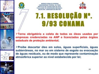  
                    SERVIÇO PÚBLICO FEDERAL
                 UNIVERSIDADE FEDERAL DO PARÁ
               INSTITUTO DE TECNOLOGIA DA UFPA
              FACULDADE DE ENGENHARIA MECÂNICA
                DISCIPLINA: USINAGEM DOS METAIS




              7.1. RESOLUÇÃO Nº.
                9/93 CONAMA
Torna obrigatória a coleta de todos os óleos usados por
empresas credenciadas na ANP e licenciados pelos órgãos
estaduais de proteção ambiental;

Proíbe descartar óleo em solos, águas superficiais, águas
subterrâneas, no mar ou em sistema de esgoto ou evacuação
de águas residuais, ou de modo que represente contaminação
atmosférica superior ao nível estabelecido por lei;



                                                   44
 