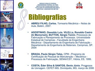  
             SERVIÇO PÚBLICO FEDERAL
          UNIVERSIDADE FEDERAL DO PARÁ
        INSTITUTO DE TECNOLOGIA DA UFPA
       FACULDADE DE ENGENHARIA MECÂNICA
         DISCIPLINA: USINAGEM DOS METAIS




    Bibliografias
•   ABREU FILHO, Carlos. Tornearia Mecânica – Notas de
    Aula, Belém, 2007.

•   AGOSTINHO, Oswaldo Luis. VILELLa, Ronaldo Castro
    (In Memoriam), BUTTON, Sérgio Tonini. Processos de
    Fabricação e Planejamento de Processos. Universidade
    Estadual de Campinas - Faculdade de Engenharia
    Mecânica - Departamento de Engenharia de Fabricação -
    Departamento de Engenharia de Materiais. Campinas, SP.
    2004

•   BRAGA, Paulo Sérgio Teles, CPM - Programa de
    Certificação de Pessoal de Manutenção – Mecânica -
    Processos de Fabricação, SENAI/CST, Vitória, ES. 1999.

•   COSTA, Éder Silva & SANTOS, Denis Júnio. Processos
                                                  46
    de Usinagem. CEFET-MG. Divinópolis, MG. março de 2006
 