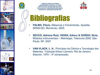  
             SERVIÇO PÚBLICO FEDERAL
          UNIVERSIDADE FEDERAL DO PARÁ
        INSTITUTO DE TECNOLOGIA DA UFPA
       FACULDADE DE ENGENHARIA MECÂNICA
         DISCIPLINA: USINAGEM DOS METAIS




    Bibliografias
•   PALMA, Flávio. Máquinas e Ferramentas. Apostila,
    SENAI-SC, Blumenau, 2005.

•   SECCO, Adriano Ruiz; VIEIRA, Edmur & GORDO, Nívia.
    Módulos Instrumentais – Metrologia. Telecurso 2000. São
    Paulo, SP, 2007

•   VAN VLACK, L. H., Princípios da Ciência e Tecnologia dos
    Materiais. Tradução Edson Carneiro. Rio de Janeiro:
    Elsevier, 1970 – 4ª reimpressão.




                                                    48
 