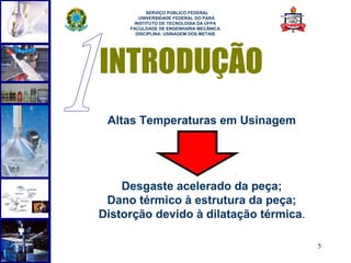  
           SERVIÇO PÚBLICO FEDERAL
        UNIVERSIDADE FEDERAL DO PARÁ
      INSTITUTO DE TECNOLOGIA DA UFPA
     FACULDADE DE ENGENHARIA MECÂNICA
       DISCIPLINA: USINAGEM DOS METAIS




INTRODUÇÃO
 Altas Temperaturas em Usinagem




    Desgaste acelerado da peça;
 Dano térmico à estrutura da peça;
Distorção devido à dilatação térmica.

                                         5
 