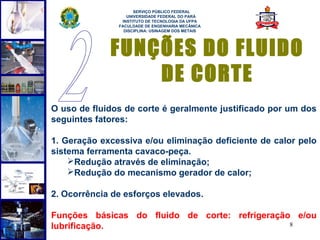 
                     SERVIÇO PÚBLICO FEDERAL
                  UNIVERSIDADE FEDERAL DO PARÁ
                INSTITUTO DE TECNOLOGIA DA UFPA
               FACULDADE DE ENGENHARIA MECÂNICA
                 DISCIPLINA: USINAGEM DOS METAIS




             FUNÇÕES DO FLUIDO
                 DE CORTE
O uso de fluidos de corte é geralmente justificado por um dos
seguintes fatores:

1. Geração excessiva e/ou eliminação deficiente de calor pelo
sistema ferramenta cavaco-peça.
    Redução através de eliminação;
    Redução do mecanismo gerador de calor;

2. Ocorrência de esforços elevados.

Funções básicas do fluido de corte: refrigeração e/ou
lubrificação.                                   8
 