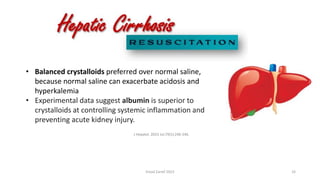 • Balanced crystalloids preferred over normal saline,
because normal saline can exacerbate acidosis and
hyperkalemia
• Experimental data suggest albumin is superior to
crystalloids at controlling systemic inflammation and
preventing acute kidney injury.
J Hepatol. 2023 Jul;79(1):240-246.
Emad Zarief 2023 33
 