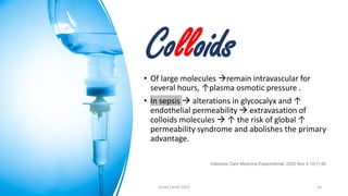 Colloids
• Of large molecules →remain intravascular for
several hours, ↑plasma osmotic pressure .
• In sepsis → alterations in glycocalyx and ↑
endothelial permeability → extravasation of
colloids molecules → ↑ the risk of global ↑
permeability syndrome and abolishes the primary
advantage.
Intensive Care Medicine Experimental. 2022 Nov 4;10(1):46.
Emad Zarief 2023 14
 
