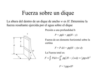 Fuerza sobre un dique
h
h
dy
y
H
w
O
La altura del dentro de un dique de ancho w es H. Determine la
fuerza resultante ejercida por el agua sobre el dique
Presión a una profundidad h
P = ρgh = ρg(H – y)
Fuerza de un elemento horizontal sobre la
cortina
F = P dA = ρg(H – y)w dy
La Fuerza total es:
( ) 2
2
1
0
gwHwdyyHgPdAF
H
ρρ∫ ∫ =−==
F = ½ρgwH2
 