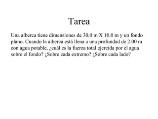 Tarea
Una alberca tiene dimensiones de 30.0 m X 10.0 m y un fondo
plano. Cuando la alberca está llena a una profundad de 2.00 m
con agua potable, ¿cuál es la fuerza total ejercida por el agua
sobre el fondo? ¿Sobre cada extremo? ¿Sobre cada lado?
 