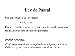 Ley de Pascal
Una consecuencia de la ecuación
p = p0 + ρgh
Es que si cambia el valor de p0, este cambio se refleja en todo el
fluido. Esto no lleva al siguiente principio:
Principio de Pascal
El mismo cambio de presión aplicada a cualquier punto de un
fluido en reposo, se transmite a cada una de sus partes.
 