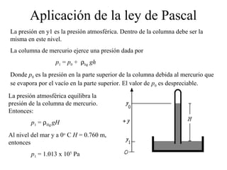 Aplicación de la ley de Pascal
La presión en y1 es la presión atmosférica. Dentro de la columna debe ser la
misma en este nivel.
La columna de mercurio ejerce una presión dada por
p1 = p0 + ρhg gh
Donde p0 es la presión en la parte superior de la columna debida al mercurio que
se evapora por el vacío en la parte superior. El valor de p0 es despreciable.
La presión atmosférica equilibra la
presión de la columna de mercurio.
Entonces:
p1 = ρHg gH
Al nivel del mar y a 0o
C H = 0.760 m,
entonces
p1 = 1.013 x 105
Pa
 