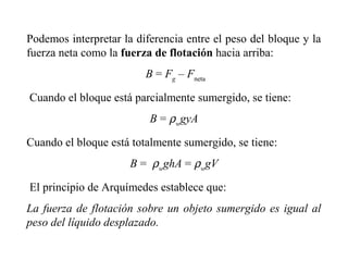 Podemos interpretar la diferencia entre el peso del bloque y la
fuerza neta como la fuerza de flotación hacia arriba:
B = Fg
– Fneta
Cuando el bloque está parcialmente sumergido, se tiene:
B = ρw
gyA
Cuando el bloque está totalmente sumergido, se tiene:
B = ρw
ghA = ρw
gV
El principio de Arquímedes establece que:
La fuerza de flotación sobre un objeto sumergido es igual al
peso del líquido desplazado.
 