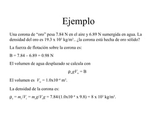 Ejemplo
Una corona de “oro” pesa 7.84 N en el aire y 6.89 N sumergida en agua. La
densidad del oro es 19.3 x 103
kg/m3
.. ¿la corona está hecha de oro sólido?
La fuerza de flotación sobre la corona es:
B = 7.84 – 6.89 = 0.98 N
El volumen de agua desplazado se calcula con
ρwgVw = B
El volumen es Vw = 1.0x10–4
m3
.
La densidad de la corona es:
ρc = mc/Vc = mcg/Vcg = 7.84/(1.0x10–4
x 9.8) = 8 x 103
kg/m3
.
 