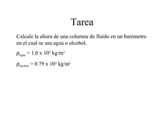 Tarea
Calcule la altura de una columna de fluido en un barómetro
en el cual se usa agua o alcohol.
ρagua = 1.0 x 103
kg/m3
ρalcohol = 0.79 x 103
kg/m3
 