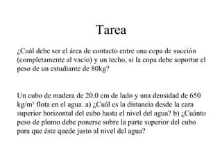 Tarea
¿Cuál debe ser el área de contacto entre una copa de succión
(completamente al vacío) y un techo, si la copa debe soportar el
peso de un estudiante de 80kg?
Un cubo de madera de 20.0 cm de lado y una densidad de 650
kg/m3
flota en el agua. a) ¿Cuál es la distancia desde la cara
superior horizontal del cubo hasta el nivel del agua? b) ¿Cuánto
peso de plomo debe ponerse sobre la parte superior del cubo
para que éste quede justo al nivel del agua?
 