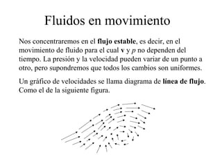 Fluidos en movimiento
Nos concentraremos en el flujo estable, es decir, en el
movimiento de fluido para el cual v y p no dependen del
tiempo. La presión y la velocidad pueden variar de un punto a
otro, pero supondremos que todos los cambios son uniformes.
Un gráfico de velocidades se llama diagrama de línea de flujo.
Como el de la siguiente figura.
 