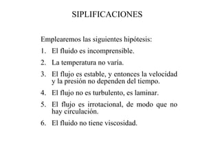 Emplearemos las siguientes hipótesis:
1. El fluido es incomprensible.
2. La temperatura no varía.
3. El flujo es estable, y entonces la velocidad
y la presión no dependen del tiempo.
4. El flujo no es turbulento, es laminar.
5. El flujo es irrotacional, de modo que no
hay circulación.
6. El fluido no tiene viscosidad.
SIPLIFICACIONES
 