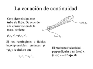 La ecuación de continuidad
Considere el siguiente
tubo de flujo. De acuerdo
a la conservación de la
masa, se tiene:
ρ1
v1
A1
=ρ2
v2
A2
Si nos restringimos a fluidos
incomprensibles, entonces ρ1
=ρ2
y se deduce que
v1
A1
= v2
A2
El producto (velocidad
perpendicular a un área) x
(área) es el flujo, Φ.
 
