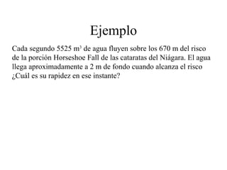 Ejemplo
Cada segundo 5525 m3
de agua fluyen sobre los 670 m del risco
de la porción Horseshoe Fall de las cataratas del Niágara. El agua
llega aproximadamente a 2 m de fondo cuando alcanza el risco
¿Cuál es su rapidez en ese instante?
 