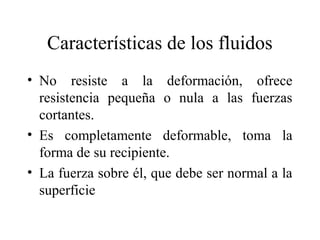Características de los fluidos
• No resiste a la deformación, ofrece
resistencia pequeña o nula a las fuerzas
cortantes.
• Es completamente deformable, toma la
forma de su recipiente.
• La fuerza sobre él, que debe ser normal a la
superficie
 