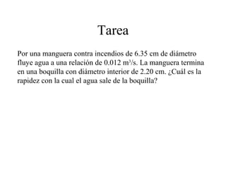 Tarea
Por una manguera contra incendios de 6.35 cm de diámetro
fluye agua a una relación de 0.012 m3
/s. La manguera termina
en una boquilla con diámetro interior de 2.20 cm. ¿Cuál es la
rapidez con la cual el agua sale de la boquilla?
 