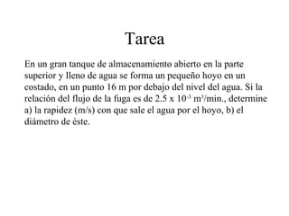 Tarea
En un gran tanque de almacenamiento abierto en la parte
superior y lleno de agua se forma un pequeño hoyo en un
costado, en un punto 16 m por debajo del nivel del agua. Si la
relación del flujo de la fuga es de 2.5 x 10-3
m3
/min., determine
a) la rapidez (m/s) con que sale el agua por el hoyo, b) el
diámetro de éste.
 
