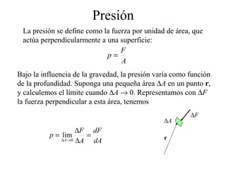 Presión
La presión se define como la fuerza por unidad de área, que
actúa perpendicularmente a una superficie:
A
F
p =
Bajo la influencia de la gravedad, la presión varía como función
de la profundidad. Suponga una pequeña área ∆A en un punto r,
y calculemos el límite cuando ∆A → 0. Representamos con ∆F
la fuerza perpendicular a esta área, tenemos
dA
dF
A
F
p
A
=
∆
∆
=
→∆ 0
lim
∆F
∆A
r
 