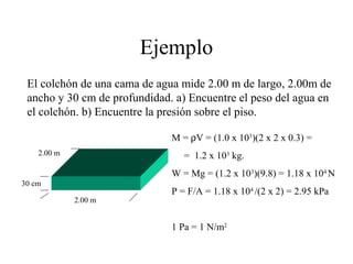 Ejemplo
El colchón de una cama de agua mide 2.00 m de largo, 2.00m de
ancho y 30 cm de profundidad. a) Encuentre el peso del agua en
el colchón. b) Encuentre la presión sobre el piso.
30 cm
2.00 m
2.00 m
M = ρV = (1.0 x 103
)(2 x 2 x 0.3) =
= 1.2 x 103
kg.
W = Mg = (1.2 x 103
)(9.8) = 1.18 x 104
N
P = F/A = 1.18 x 104
/(2 x 2) = 2.95 kPa
1 Pa = 1 N/m2
 