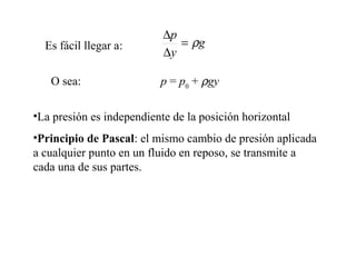 •La presión es independiente de la posición horizontal
•Principio de Pascal: el mismo cambio de presión aplicada
a cualquier punto en un fluido en reposo, se transmite a
cada una de sus partes.
Es fácil llegar a:
O sea: p = p0
+ ρgy
g
y
p
ρ=
∆
∆
 