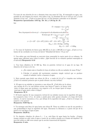 Un trozo de una aleación de oro y aluminio tiene una masa de 5 kg. Al sumergirlo en agua, sus-pendido 
de una balanza de resorte, ésta indica 4 kg. La densidad del oro es 19.3 gr/cm3 y la del 
aluminio 2.3 gr/cm3. ¿Cuál es la masa del oro y la del aluminio contenido en la aleación? 
Respuestas aproximadas: 3.05 kg. De Au y 1.94 kg de Al . 
Sol: 
E =empuje=1 g = aVg 
V = 
1 
a 
m3 
Sea x la proporción de oro y1−x la proporción de aluminio en la aleación. 
Se tiene que:M =(orox+ al(1−x))V 
x=( 
M 
V 
− al) 
1 
oro− al 
x=(5×103 
−2.3×103)/(19.3×103 
−2.3×103)= 
2.7 
17 
=.16 
Moro=.16×19.3 kg=3.07kg 
Mal=5−3.07 =1.93kg 
2. Un trozo de fundición de hierro pesa 300 [N] en el aire y 200 [N] en el agua. ¿Cuál es el vo-lumen 
de las cavidades en el trozo de hierro? Densidad del hierro: 7.8 gr/cm3. 
3. Una esfera que está flotando en mercurio tiene sumergida la cuarta parte de su volumen. Se 
agrega agua suficiente para cubrir la esfera. ¿Qué fracción de su volumen quedará sumergida en 
el mercurio?Respuesta: 0.19 
4. Una boya cilíndrica de 10 000 kg. flota en posición vertical en el agua de un lago. El 
diámetro de la boya es de 1m. 
a. ¿En cuánto más se hundirá la boya al subirse en ella un nadador de masa 70 kg.? 
b. Calcular el período del movimiento armónico simple vertical que se produce 
cuando el nadador vuelve a lanzarse al agua. 
5. Está cayendo agua desde una altura de 20 m. a razón de 0.4 m3/s e impulsa una turbina. 
¿Cuál es la máxima potencia que se puede obtener con esta turbina? 
6. El agua en un embalse se encuentra a una altura H. ¿Cuál debe ser la altura 
por encima de O a la cual debiera actuar una fuerza F igual a la fuerza total 
sobre el dique para que produzca, con respecto a O, un torque igual al torque 
total que el agua ejerce sobre el dique? 
Respuesta: H/3. 
7. El borde superior de una compuerta vertical de un embalse enrasa con la superficie del agua. 
La compuerta tiene 1.8 m. de ancho y puede girar sobre goznes situados a lo largo del borde 
inferior, el cual se encuentra a 3 m. por debajo de la superficie del agua. ¿Cuál es el torque con 
respecto a los goznes? 
Respuesta: 8100 Kp m. 
8. Un estanque está lleno de agua hasta una altura H. Tiene un orificio en una de sus paredes a 
una profundidad h bajo la superficie del agua. Encontrar la distancia x a partir del pie de la 
pared a la cual llega el agua al piso. 
Respuesta: 2h(H-h) 
9. Un depósito cilíndrico de altura h = 1 m. está lleno de agua hasta los bordes. ¿Cuánto 
tiempo tardará en salir toda el agua a través de un orificio situado en el fondo del depósito? El 
área del orificio es 400 veces menor que la sección transversal del depósito. 
Respuesta: 3 min. 
10 
