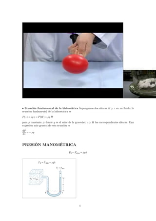 • Ecuación fundamental de la hidrostática Supongamos dos alturas H y z en un fluido; la 
ecuación fundamental de la hidrostática es 
P(z)+ g z =P(H)+ gH 
para  constante, y donde g es el valor de la gravedad, z y H las correspondientes alturas. Una 
expresión más general de esta ecuación es 
dP 
=− g 
dz 
PRESIÓN MANOMÉTRICA 
P2−Patm= gh 
4 
 