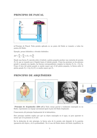 PRINCIPIO DE PASCAL 
• Principio de Pascal: Toda presión aplicada en un punto del fluido se trasmite a todos los 
puntos del fluido. 
Ejemplo, prensa hidráulica o elevador hidráulico. 
P = 
F1 
A1 
= 
F2 
A2 
⇒F2=F1 
A2 
A1 
Donde una fuerza F1 ejercida sobre el émbolo o pistón pequeño produce una variación de presión 
F1/A1 que se trasmite por el líquido hasta el émbolo grande. Como las presiones en los pistones 
grande y pequeño son iguales, las fuerzas correspondientes cumplen la relación F1/A1 = F2/A2. 
Como el área del pistón grande es mucho mayor que el del pistón pequeño, la fuerza sobre el 
pistón grande F2=(A2/A1)/F1 es mucho mayor que F1. 
PRINCIPIO DE ARQUÍMEDES 
Principio de Arquímedes (250 a.C.) Todo cuerpo parcial o totalmente sumergido en un 
fluido, experimenta un empuje ascensional igual al peso del fluido desplazado. 
Consecuencia del principio fundamental de la hidrostática. 
Este principio también explica por qué un objeto sumergido en el agua, su peso aparente es 
menor que si lo pesamos en el aire. 
En la deducción de este principio, la fuerza neta de la presión solo depende de la posición 
(geometría del objeto y de la profundidad). En el caso del fluido dentro del fluido (equilibrio), la 
5 
 
