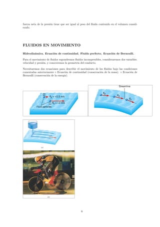 fuerza neta de la presión tiene que ser igual al peso del fluido contenido en el volumen consid-erado. 
FLUIDOS EN MOVIMIENTO 
Hidrodinámica. Ecuación de continuidad. Fluido perfecto. Ecuación de Bernoulli. 
Para el movimiento de fluidos supondremos fluidos incompresibles, consideraremos dos variables: 
velocidad y presión, y conoceremos la geometría del conducto. 
Necesitaremos dos ecuaciones para describir el movimiento de los fluidos bajo las condiciones 
comentadas anteriormente ⋄ Ecuación de continuidad (conservación de la masa). ⋄ Ecuación de 
Bernoulli (conservación de la energía). 
6 
 