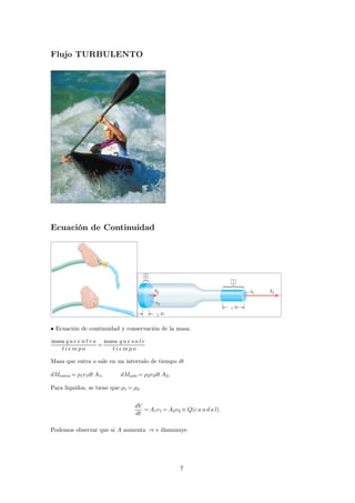 Flujo TURBULENTO 
Ecuación de Continuidad 
• Ecuación de continuidad y conservación de la masa. 
masa q u e e n t r a 
t i emp o 
= 
masa q u e s a l e 
t i emp o 
Masa que entra o sale en un intervalo de tiempo dt 
dMentra= 1v1dtA1, dMsale= 2v2dtA2, 
Para líquidos, se tiene que:1= 2. 
dV 
dt 
=A1v1=A2v2≡ Q(c a u d a l). 
Podemos observar que si A aumenta ⇒v disminuye. 
7 
 