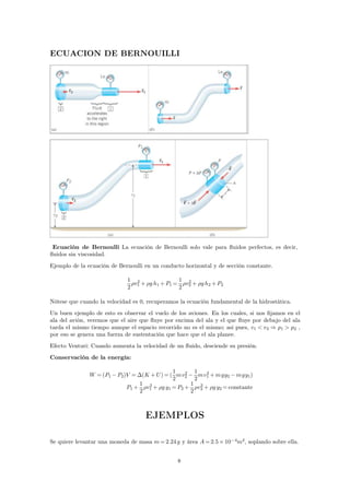 ECUACION DE BERNOUILLI 
Ecuación de Bernoulli La ecuación de Bernoulli solo vale para fluidos perfectos, es decir, 
fluidos sin viscosidad. 
Ejemplo de la ecuación de Bernoulli en un conducto horizontal y de sección constante. 
1 
2 
2+ g h1+P1= 
v1 
1 
2 
2+ g h2+P2 
v2 
Nótese que cuando la velocidad es 0, recuperamos la ecuación fundamental de la hidrostática. 
Un buen ejemplo de esto es observar el vuelo de los aviones. En los cuales, si nos fijamos en el 
ala del avión, veremos que el aire que fluye por encima del ala y el que fluye por debajo del ala 
tarda el mismo tiempo aunque el espacio recorrido no es el mismo; asi pues, v1  v2 ⇒ p1  p2 , 
por eso se genera una fuerza de sustentación que hace que el ala planee. 
Efecto Venturi: Cuando aumenta la velocidad de un fluido, desciende su presión. 
Conservación de la energía: 
W =(P1−P2)V =(K +U)=( 
1 
2 
2 
mv2 
− 
1 
2 
2+mgy2−mgy1) 
mv1 
P1+ 
1 
2 
2+ g y1=P2+ 
v1 
1 
2 
2+ g y2=constante 
v2 
EJEMPLOS 
Se quiere levantar una moneda de masa m=2.24 g y área A=2.5×10−4m2, soplando sobre ella. 
8 
 